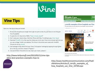 http://www.kellysstuff.com/2013/03/11/vine-tips-
ideas-best-practices-examples-how-to
http://www.healthcarecommunication.com/Publi
cRelations/Articles/5_terrific_examples_of_
how_hospitals_use_Vine_10738.aspx
 