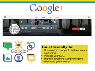 • Showcase a cover photo that represents
your brand.
• Increase your SEO.
• Highlight upcoming Google Hangouts
relevant to your industry.
Use it visually to:
 