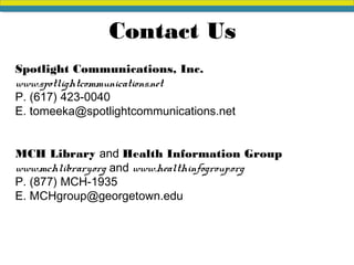 Contact Us
Spotlight Communications, Inc.
www.spotlightcommunications.net
P. (617) 423-0040
E. tomeeka@spotlightcommunications.net
MCH Library and Health Information Group
www.mchlibrary.org and www.healthinfogroup.org
P. (877) MCH-1935
E. MCHgroup@georgetown.edu
 