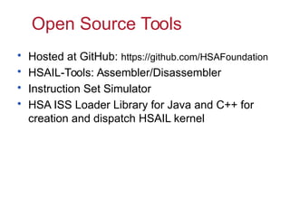 Open Source Tools
•
•
•
•

Hosted at GitHub: https://github.com/HSAFoundation
HSAIL-Tools: Assembler/Disassembler
Instruction Set Simulator
HSA ISS Loader Library for Java and C++ for
creation and dispatch HSAIL kernel

 