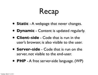 Recap
                    • Static - A webpage that never changes.
                    • Dynamic - Content is updated regularly.
                    • Client-side - Code that is run in the
                          user’s browser, is also visible to the user.
                    • Server-side - Code that is run on the
                          server, not visible to the end-user.
                    • PHP - A free server-side language. (WP)
Tuesday, March 15, 2011
 