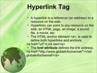 Hyperlink Tag
• A hyperlink is a reference (an address) to a
resource on the web.
• Hyperlinks can point to any resource on the
web: an HTML page, an image, a sound
file, a movie, etc.
• The HTML anchor element <a>, is used to
define both hyperlinks and anchors.
<a href="url">Link text</a>
• The href attribute defines the link address.
<a href="http://www.globalinfochannel/">Visit
globalinfochannel!</a>
 
