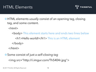 © 2017 Thinkful. All Rights Reserved. 18
HTML Elements
HTML elements usually consist of an opening tag, closing
tag, and some content.
<html>
<body> This element starts here and ends two lines below
<h1>Hello world!</h1> This is an HTML element
</body>
</html>
Some consist of just a self-closing tag
<img src=“http://i.imgur.com/Th5404r.jpg">
 
