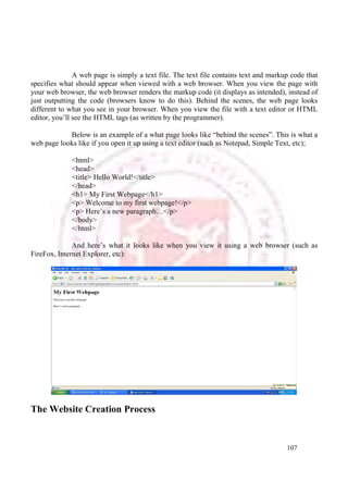 A web page is simply a text file. The text file contains text and markup code that 
specifies what should appear when viewed with a web browser. When you view the page with 
your web browser, the web browser renders the markup code (it displays as intended), instead of 
just outputting the code (browsers know to do this). Behind the scenes, the web page looks 
different to what you see in your browser. When you view the file with a text editor or HTML 
editor, you’ll see the HTML tags (as written by the programmer). 
Below is an example of a what page looks like “behind the scenes”. This is what a 
web page looks like if you open it up using a text editor (such as Notepad, Simple Text, etc); 
107 
<html> 
<head> 
<title> Hello World!</title> 
</head> 
<h1> My First Webpage</h1> 
<p> Welcome to my first webpage!</p> 
<p> Here’s a new paragraph…</p> 
</body> 
</html> 
And here’s what it looks like when you view it using a web browser (such as 
FireFox, Internet Explorer, etc): 
The Website Creation Process 
 