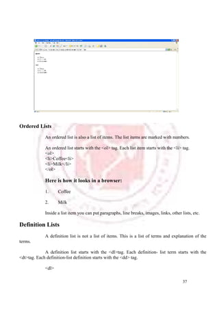 37 
Ordered Lists 
An ordered list is also a list of items. The list items are marked with numbers. 
An ordered list starts with the <ol> tag. Each list item starts with the <li> tag. 
<ol> 
<li>Coffee<li> 
<li>Milk</li> 
</ol> 
Here is how it looks in a browser: 
1. Coffee 
2. Milk 
Inside a list item you can put paragraphs, line breaks, images, links, other lists, etc. 
Definition Lists 
A definition list is not a list of items. This is a list of terms and explanation of the 
terms. 
A definition list starts with the <dl>tag. Each definition- list term starts with the 
<dt>tag. Each definition-list definition starts with the <dd> tag. 
<dl> 
 