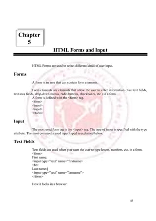 43 
HTML Forms and Input 
Chapter 
HTML Forms are used to select different kinds of user input. 
Forms 
A form is an area that can contain form elements. 
Form elements are elements that allow the user to enter information (like text fields, 
text area fields, drop-down menus, radio buttons, checkboxes, etc.) in a form. 
A form is defined with the <form> tag. 
<form> 
<input> 
<input> 
</form> 
Input 
The most used form tag is the <input> tag. The type of input is specified with the type 
attribute. The most commonly used input typed is explained below. 
Text Fields 
Text fields ate used when you want the user to type letters, numbers, etc. in a form. 
<form> 
First name: 
<input type=”text” name=”firstname> 
<br> 
Last name:] 
<input type=”text” name=”lastname”> 
</form> 
How it looks in a browser: 
5 
 