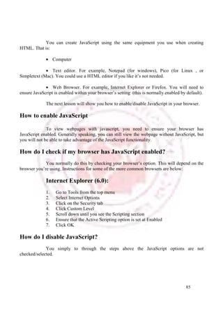 You can create JavaScript using the same equipment you use when creating 
85 
HTML. That is: 
· Computer 
· Text editor. For example, Notepad (for windows), Pico (for Linux , or 
Simpletext (Mac). You could use a HTML editor if you like it’s not needed. 
· Web Browser. For example, Internet Explorer or Firefox. You will need to 
ensure JavaScript is enabled within your browser’s setting (this is normally enabled by default). 
The next lesson will show you how to enable/disable JavaScript in your browser. 
How to enable JavaScript 
To view webpages with javascript, you need to ensure your browser has 
JavaScript enabled. Generally speaking, you can still view the webpage without JavaScript, but 
you will not be able to take advantage of the JavaScript functionality. 
How do I check if my browser has JavaScript enabled? 
You normally do this by checking your browser’s option. This will depend on the 
browser you’re using. Instructions for some of the more common browsers are below: 
Internet Explorer (6.0): 
1. Go to Tools from the top menu 
2. Select Internet Options 
3. Click on the Security tab 
4. Click Custom Level 
5. Scroll down until you see the Scripting section 
6. Ensure that the Active Scripting option is set at Enabled 
7. Click OK 
How do I disable JavaScript? 
You simply to through the steps above the JavaScript options are not 
checked/selected. 
 