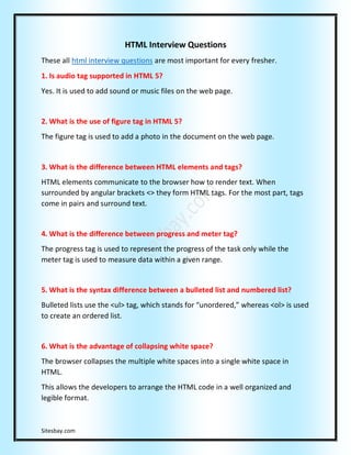 Sitesbay.com
HTML Interview Questions
These all html interview questions are most important for every fresher.
1. Is audio tag supported in HTML 5?
Yes. It is used to add sound or music files on the web page.
2. What is the use of figure tag in HTML 5?
The figure tag is used to add a photo in the document on the web page.
3. What is the difference between HTML elements and tags?
HTML elements communicate to the browser how to render text. When
surrounded by angular brackets <> they form HTML tags. For the most part, tags
come in pairs and surround text.
4. What is the difference between progress and meter tag?
The progress tag is used to represent the progress of the task only while the
meter tag is used to measure data within a given range.
5. What is the syntax difference between a bulleted list and numbered list?
Bulleted lists use the <ul> tag, which stands for “unordered,” whereas <ol> is used
to create an ordered list.
6. What is the advantage of collapsing white space?
The browser collapses the multiple white spaces into a single white space in
HTML.
This allows the developers to arrange the HTML code in a well organized and
legible format.
 