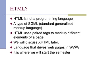 HTML?
 HTML is not a programming language
 A type of SGML (standard generalized
markup language)
 HTML uses paired tags to markup different
elements of a page
 We will discuss XHTML later.
 Language that drives web pages in WWW
 It is where we will start the semester
 