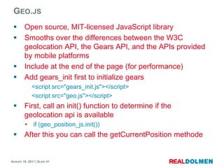 Geo.jsOpen source, MIT-licensed JavaScript library Smooths over the differences between the W3C geolocation API, the Gears API, and the APIs provided by mobile platformsInclude at the end of the page (for performance)Addgears_initfirst to initializegears	<script src="gears_init.js"></script>	<script src="geo.js"></script>First, call an init() function to determine if the geolocationapi is availableif (geo_position_js.init())Afterthisyoucancall the getCurrentPosition methode