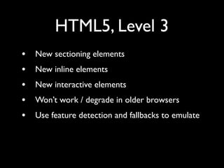 HTML5, Level 3
•   New sectioning elements
•   New inline elements
•   New interactive elements
•   Won’t work / degrade in older browsers
•   Use feature detection and fallbacks to emulate
 