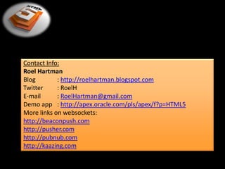 Contact Info:
Roel Hartman
Blog        : http://roelhartman.blogspot.com
Twitter     : RoelH
E-mail      : RoelHartman@gmail.com
Demo app : http://apex.oracle.com/pls/apex/f?p=HTML5
More links on websockets:
http://beaconpush.com
http://pusher.com
http://pubnub.com
http://kaazing.com
 