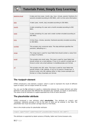 Tutorials Point, Simply Easy Learning

datetime-local           A date and time (year, month, day, hour, minute, second, fractions of a
                         second) encoded according to ISO 8601, with no time zone information.


date                     A date (year, month, day) encoded according to ISO 8601.


month                    A date consisting of a year and a month encoded according to ISO
                         8601.


week                     A date consisting of a year and a week number encoded according to
                         ISO 8601.


time                     A time (hour, minute, seconds, fractional seconds) encoded according
                         to ISO 8601.


number                   This accepts only numerical value. The step attribute specifies the
                         precision, defaulting to 1.


range                    The range type is used for input fields that should contain a value from
                         a range of numbers.


email                    This accepts only email value. This type is used for input fields that
                         should contain an e-mail address. If you try to submit a simple text, it
                         forces to enter only email address in email@example.com format.


url                      This accepts only URL value. This type is used for input fields that
                         should contain a URL address. If you try to submit a simple text, it
                         forces to enter only URL address either in http://www.example.com
                         format or in http://example.com format.




The <output> element
HTML5 introduced a new element <output> which is used to represent the result of different
types of output, such as output written by a script.

You can use the for attribute to specify a relationship between the output element and other
elements in the document that affected the calculation (for example, as inputs or parameters).
The value of the for attribute is a space-separated list of IDs of other elements.


The placeholder attribute
HTML5 introduced a new attribute called placeholder. This attribute on <input> and
<textarea> elements provides a hint to the user of what can be entered in the field. The
placeholder text must not contain carriage returns or line-feeds.

Here is the simple syntax for placeholder attribute:


<input type="text" name="search" placeholder="search the web"/>


This attribute is supported by latest versions of Mozilla, Safari and Crome browsers only.


11 | P a g e
 