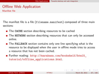 Web Applications

Towards desktop and web integration

Oﬄine Web Application
Manifest ﬁle

The manifest ﬁle is a ﬁle (filename.manifest) composed of three main
sections:
The CACHE section describing resources to be cached
The NETWORK section describing resources that can only be accessed
online.
The FALLBACK section contains only one line specifying what is the
resource to be displayed when the user in oﬄine mode tries to access
a resource that has not been cached.
Further reading: http://marakana.com/bookshelf/html5_
tutorial/offline_applications.html.

Alfredo Torre (DIEEI)

HTML5

March 26, 2013

67 / 100

 