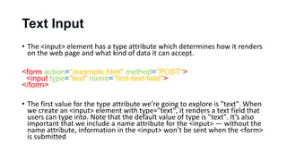 Text Input
• The <input> element has a type attribute which determines how it renders
on the web page and what kind of data it can accept.
<form action="/example.html" method="POST">
<input type="text" name="first-text-field">
</form>
• The first value for the type attribute we’re going to explore is "text". When
we create an <input> element with type="text", it renders a text field that
users can type into. Note that the default value of type is "text". It’s also
important that we include a name attribute for the <input> — without the
name attribute, information in the <input> won’t be sent when the <form>
is submitted
 