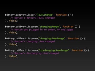 battery.addEventLister("levelchange", function () {
    // Device's battery level changed
}, false);

battery.addEventListener("chargingchange", function () {
    // Device got plugged in to power, or unplugged
}, false);

battery.addEventListener("chargingtimechange", function () {
    // Device's charging time changed
}, false);

battery.addEventListener("dischargingtimechange", function () {
    // Device's discharging time changed
}, false);
 