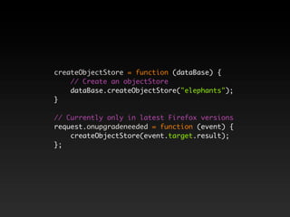 createObjectStore = function (dataBase) {
    // Create an objectStore
    dataBase.createObjectStore("elephants");
}

// Currently only in latest Firefox versions
request.onupgradeneeded = function (event) {
    createObjectStore(event.target.result);
};
 