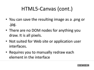HTML5-Canvas (cont.)
• You can save the resulting image as a .png or
.jpg.
• There are no DOM nodes for anything you
draw. It is all pixels.
• Not suited for Web site or application user
interfaces.
• Requires you to manually redraw each
element in the interface
 