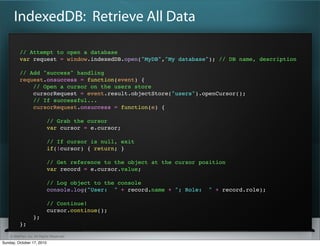 IndexedDB: Retrieve All Data

          // Attempt to open a database
          var request = window.indexedDB.open("MyDB","My database"); // DB name, description

          // Add "success" handling
          request.onsuccess = function(event) {
              // Open a cursor on the users store
              cursorRequest = event.result.objectStore("users").openCursor();
              // If successful...
              cursorRequest.onsuccess = function(e) {

                           // Grab the cursor
                           var cursor = e.cursor;

                           // If cursor is null, exit
                           if(!cursor) { return; }

                           // Get reference to the object at the cursor position
                           var record = e.cursor.value;

                           // Log object to the console
                           console.log("User: " + record.name + "; Role:   " + record.role);

                           // Continue!
                           cursor.continue();
                  };
          };

    © SitePen, Inc. All Rights Reserved
Sunday, October 17, 2010
 