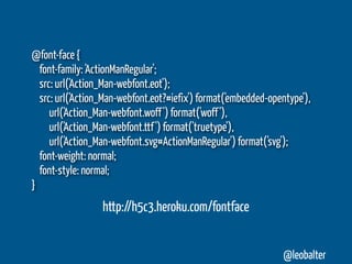 @font-face {
  font-family: 'ActionManRegular';
  src: url('Action_Man-webfont.eot');
  src: url('Action_Man-webfont.eot?#iefix') format('embedded-opentype'),
     url('Action_Man-webfont.woff ') format('woff '),
     url('Action_Man-webfont.ttf ') format('truetype'),
     url('Action_Man-webfont.svg#ActionManRegular') format('svg');
  font-weight: normal;
  font-style: normal;
}
                  http://h5c3.heroku.com/fontface


                                                                @leobalter
 