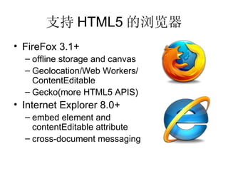支持 HTML5 的浏览器
• FireFox 3.1+
  – offline storage and canvas
  – Geolocation/Web Workers/
    ContentEditable
  – Gecko(more HTML5 APIS)
• Internet Explorer 8.0+
  – embed element and
    contentEditable attribute
  – cross-document messaging
 
