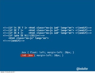 <!--[if lt IE 7 ]> <html class="no-js ie6" lang="en"> <![endif]-->
    <!--[if IE 7 ]>    <html class="no-js ie7" lang="en"> <![endif]-->
    <!--[if IE 8 ]>    <html class="no-js ie8" lang="en"> <![endif]-->
    <!--[if (gte IE 9)|!(IE)]><!-->
        <html class="no-js" lang="en">
    <!--<![endif]-->




                              .box { float: left; margin-left: 20px; }
                              .ie6 .box { margin-left: 10px; }




                                                                         @leobalter
sábado, 16 de julho de 2011
 