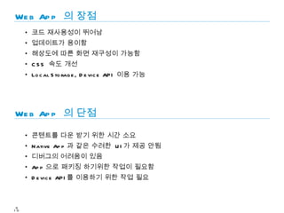 We b Ap p 의 장점
     • 코드 재사용성이 뛰어남
     • 업데이트가 용이함
     • 해상도에 따른 화면 재구성이 가능함
     • C S S 속도 개선
     • Lo c al S to rag e , D e vic e API 이용 가능




We b Ap p 의 단점

     • 콘텐트를 다운 받기 위한 시간 소요
     • N ative Ap p 과 같은 수려한 U I 가 제공 안됨
     • 디버그의 어려움이 있음
     • Ap p 으로 패키징 하기위한 작업이 필요함
     • D e vic e API 를 이용하기 위한 작업 필요



 9
10
 
