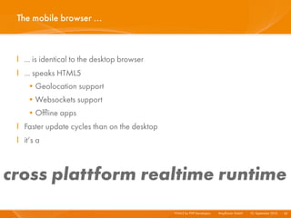 The mobile browser ...



 I ... is identical to the desktop browser
 I ... speaks HTML5
    •Geolocation support
    •Websockets support
    •Ofﬂine apps
 I Faster update cycles than on the desktop
 I it‘s a



cross plattform realtime runtime
                                              HTML5 for PHP Developers I   Mayﬂower GmbH I 10. September 2010 I 33
 