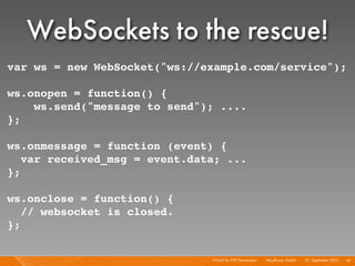 WebSockets to the rescue!
var ws = new WebSocket("ws://example.com/service");

ws.onopen = function() {
    ws.send("message to send"); ....
};

ws.onmessage = function (event) {
   var received_msg = event.data; ...
};

ws.onclose = function() {
   // websocket is closed.
};


                               HTML5 for PHP Developers I   Mayﬂower GmbH I 23. September 2010 I 42
 