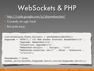 WebSockets & PHP
    I http://code.google.com/p/phpwebsocket/
    I Currently an ugly hack
    I But quite easy:

    list($resource,$host,$origin) = getheaders($buffer);
    $upgrade = "HTTP/1.1 101 Web Socket Protocol Handshakern" .
               "Upgrade: WebSocketrn" .
               "Connection: Upgradern" .
               "WebSocket-Origin: " . $origin . "rn" .
               "WebSocket-Location: ws://" . $host . $resource .
               "rnrn";

    $handshake = true;
    socket_write($socket,$upgrade.chr(0),strlen($upgrade.chr(0)));


                                           HTML5 for PHP Developers I   Mayﬂower GmbH I 23. September 2010 I 43
 