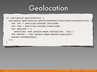 Geolocation
if (navigator.geolocation) {
  navigator.geolocation.getCurrentPosition(function(position) {
    var lat = position.coords.latitude;
    var lng = position.coords.longitude;
    var options = {
      position: new google.maps.LatLng(lat, lng) }
    var marker = new google.maps.Marker(options);
    marker.setMap(map);
  });
}




                                      HTML5 for PHP Developers I   Mayﬂower GmbH I 23. September 2010 I 52
 