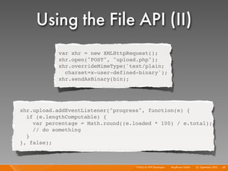 Using the File API (II)
            var xhr = new XMLHttpRequest();
            xhr.open("POST", "upload.php");
            xhr.overrideMimeType('text/plain;
              charset=x-user-defined-binary');
            xhr.sendAsBinary(bin);




xhr.upload.addEventListener("progress", function(e) {
  if (e.lengthComputable) {
    var percentage = Math.round((e.loaded * 100) / e.total);
    // do something
  }
}, false);



                                    HTML5 for PHP Developers I   Mayﬂower GmbH I 23. September 2010 I 49
 