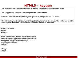 HTML5 – Web Storage 2/3
The localStorage Object >> stores the data with no expiration date. The data will not be
deleted when the browser is closed, and will be available the next day, week, or year.
Example:
localStorage.lastname="Bunty";
document.getElementById("result").innerHTML="Last name: "
+ localStorage.lastname;
Example explained:
Create a localStorage key/value pair with key="lastname" and value="Smith"
Retrieve the value of the "lastname" key and insert it into the element with id="result"
if (localStorage.clickcount) //one more example
{
localStorage.clickcount=Number(localStorage.clickcount)+1;
}
else
{
localStorage.clickcount=1;
}
document.getElementById("result").innerHTML="You have clicked the button " + localStorage.clickcount + "
time(s).";

24
Ravi Yelluripati

 