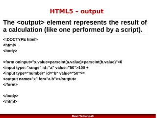 HTML5 – Web Storage 3/3
The sessionStorage object is equal to the localStorage object,
except that it stores the data
for only one session. The data is deleted when the user closes the browser window.

if (sessionStorage.clickcount)
{
sessionStorage.clickcount=Number(sessionStorage.clickcount)+1;
}
else
{
sessionStorage.clickcount=1;
}
document.getElementById("result").innerHTML="You have clicked the button "
+ sessionStorage.clickcount + " time(s) in this session.";

25
Ravi Yelluripati

 