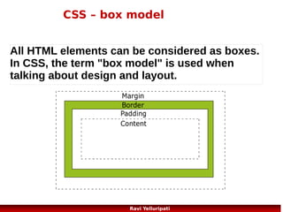CSS – display and visibility of elements
The display property specifies if/how an element is displayed, and the
visibility property specifies if an element should be visible or hidden.
<!DOCTYPE html>
<html>
<head>
<style>
h1.hidden {visibility:hidden;}
h3 {display:none;}
</style>
</head>
<body>
<h1>This is a visible heading</h1>
<h1 class="hidden">This is a hidden heading</h1>
<p>Notice that the hidden heading still takes up space.</p>
<h2> This is a sub-heading</h2>
<hr>
<h3> This is one more sub-heading</h3>
<hr>
</body>
</html>
58
Ravi Yelluripati

 