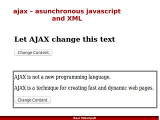 ajax – request to server
●

Send a Request To a Server
xmlhttp.open("GET","ajax_info.txt",true);
xmlhttp.send();

●

GET or POST?
GET is simpler and faster than POST, and can be used in most cases.
However, always use POST requests when:
●

A cached file is not an option (update a file or database on the server)

●

Sending a large amount of data to the server (POST has no size limitations)

●

Sending user input (which can contain unknown characters), POST is more robust and secure than
GET

More here ...
http://www.w3schools.com/ajax/ajax_xmlhttprequest_send.asp
http://www.w3schools.com/ajax/ajax_database.asp
86
Ravi Yelluripati

 