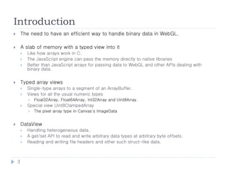 Introduction
       The need to have an efficient way to handle binary data in WebGL.

       A slab of memory with a typed view into it
           Like how arrays work in C.
           The JavaScript engine can pass the memory directly to native libraries
           Better than JavaScript arrays for passing data to WebGL and other APIs dealing with
            binary data.


       Typed array views
           Single-type arrays to a segment of an ArrayBuffer.
           Views for all the usual numeric types
               Float32Array, Float64Array, Int32Array and Uint8Array.
           Special view Uint8ClampedArray
               The pixel array type in Canvas's ImageData


       DataView
           Handling heterogeneous data.
           A get/set API to read and write arbitrary data types at arbitrary byte offsets.
           Reading and writing file headers and other such struct-like data.



    3
 