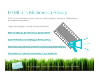 !
HTML5 is Multimedia Ready
We Strategize. We Execute. We Deliver. On All Screens.!
HTML5 is currently able to handle video and audio integration, animations, 3-D renderings
and sophisticated graphics.!
!
These great examples just help drive the point home.!
!
http://spielzeugz.de/html5/liquid-particles.html!
!
http://9elements.com/io/projects/html5/canvas/!
!
http://www.mrdoob.com/projects/chromeexperiments/ball-pool/!
!
http://www.mrdoob.com/lab/actionscript/pv3d/dof/07/!
!
!
!
!
 