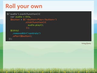 Roll your own
$('audio').each(function(){
   var audio = this,
   $button = $('<button>Play</button>')
               .click(function(){
                  audio.play();
                });
   $(this)
    .removeAttr('controls')
    .after($button);
 });
                                          Using jQuery
 