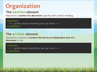 Organization
The section element
Represents a section of a document, typically with a title or heading.

<section>
 <!-- pretty much anything can go here -->
</section>


The article element
Represents a section of content that forms an independent part of a
document or site.

<article>
 <!-- pretty much anything can go here -->
</article>
 