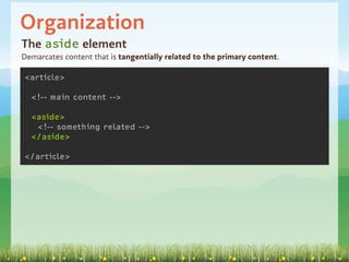 Organization
The aside element
Demarcates content that is tangentially related to the primary content.

<article>

  <!-- main content -->

  <aside>
   <!-- something related -->
  </aside>

</article>
 