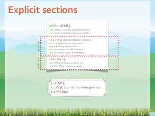 Explicit sections
                                           <h1> HTML5
                                           <p> HTML5 is currently under development...
                                           <p> Like its immediate predecessors, HTML...


                                           <h4> W3C standardization process
                             section
                                           <p> The Web Hypertext Application...
                                           <p> The HTML5 specification...
                                           <p> According to the W3C timetable...
                                           <p> Ian Hickson, editor of the HTML5...


                                           <h6> Markup
                             section




                                           <p> HTML5 introduces a number of...
                                           <p> The HTML5 syntax is no longer...




                                             1 HTML5
                                             1.1 W3C standardization process
                                             1.2 Markup




A snippet of the Wikipedia entry on HTML5: http://en.wikipedia.org/wiki/HTML5
 