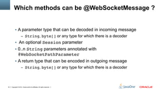 Which methods can be @WebSocketMessage ?


          !  A parameter type that can be decoded in incoming message
                     –  String, byte[] or any type for which there is a decoder
          !  An optional Session parameter
          !  0..n String parameters annotated with
             @WebSocketPathParameter"
          !  A return type that can be encoded in outgoing message
                     –  String, byte[] or any type for which there is a decoder




32   Copyright © 2012, Oracle and/or its affiliates. All rights reserved.
 
