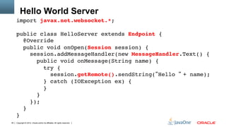 Hello World Server
     import javax.net.websocket.*;"
     "
     public class HelloServer extends Endpoint { 
        @Override 
        public void onOpen(Session session) { 
           session.addMessageHandler(new MessageHandler.Text() { 
             public void onMessage(String name) { 
                try { 
                   session.getRemote().sendString( Hello + name); 
                } catch (IOException ex) { 
                } 
             }           
           }); 
        } 
     }"
39   Copyright © 2012, Oracle and/or its affiliates. All rights reserved.
 