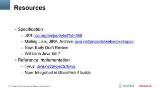 Resources


          !  Specification
                     –  JSR: jcp.org/en/jsr/detail?id=356
                     –  Mailing Lists, JIRA, Archive: java.net/projects/websocket-spec
                     –  Now: Early Draft Review
                     –  Will be in Java EE 7
          !  Reference Implementation
                     –  Tyrus: java.net/projects/tyrus
                     –  Now: Integrated in GlassFish 4 builds


54   Copyright © 2012, Oracle and/or its affiliates. All rights reserved.
 