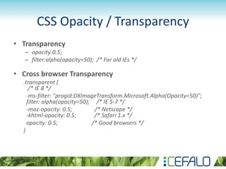 CSS Opacity / Transparency
• Transparency
– opacity:0.5;
– filter:alpha(opacity=50); /* For old IEs */
• Cross browser Transparency
.transparent {
/* IE 8 */
-ms-filter: "progid:DXImageTransform.Microsoft.Alpha(Opacity=50)";
filter: alpha(opacity=50); /* IE 5-7 */
-moz-opacity: 0.5; /* Netscape */
-khtml-opacity: 0.5; /* Safari 1.x */
opacity: 0.5; /* Good browsers */
}
 