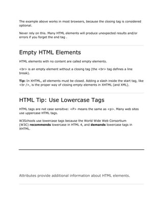 The example above works in most browsers, because the closing tag is considered
optional.

Never rely on this. Many HTML elements will produce unexpected results and/or
errors if you forget the end tag .




Empty HTML Elements
HTML elements with no content are called empty elements.

<br> is an empty element without a closing tag (the <br> tag defines a line
break).

Tip: In XHTML, all elements must be closed. Adding a slash inside the start tag, like
<br />, is the proper way of closing empty elements in XHTML (and XML).




HTML Tip: Use Lowercase Tags
HTML tags are not case sensitive: <P> means the same as <p>. Many web sites
use uppercase HTML tags.

W3Schools use lowercase tags because the World Wide Web Consortium
(W3C) recommends lowercase in HTML 4, and demands lowercase tags in
XHTML.




Attributes provide additional information about HTML elements.
 