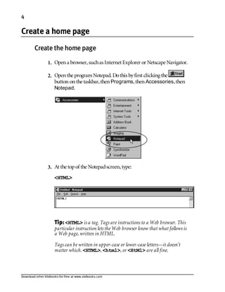 Download other Visibooks for free at www.visibooks.com
4
Create a home page
Create the home page
1. Open a browser,suchas Internet Explorer or Netscape Navigator.
2. Open the programNotepad. Dothis byfirst clicking the
button on the taskbar,then Programs,then Accessories,then
Notepad.
3. At the topof the Notepadscreen,type:
<HTML>
Tip:HTML is a tag. Tags are instructions to a Web browser. This
particular instruction lets the Web browser know that what follows is
a Web page, written in HTML.
Tags can be written in upper-case or lower-case letters—it doesn’t
matter which. HTML, html, or HtMl are all fine.
 