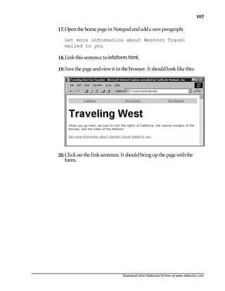 Download other Visibooks for free at www.visibooks.com
107
17.Open the home page in Notepadandadda newparagraph:
Get more information about Western Travel
mailed to you
18.Linkthis sentence toinfoform.html.
19.Save the page andviewit in the browser. It shouldlooklike this:
20.Clickon the linksentence. It shouldbring upthe page withthe
form.
 