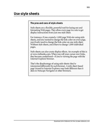Download other Visibooks for free at www.visibooks.com
111
Use style sheets
The pros and cons of style sheets
Style sheets are a flexible,powerful tool for laying out and
formatting Webpages. Theyalloweverypage in a site toget
displayinstructions fromjust one style sheet.
For instance,if you createda 1,000 page Website using style
sheets,andyou wantedtochange the linkcolor on everypage,
you’donlyneedtochange the linkcolor on one style sheet.
Without style sheets,you’dhave tochange 1,000 individual
pages.
Style sheets can alsocreate displayeffects. An example of this is
at www.visibooks.com. When you roll your cursor over links,
theybecome underlined—if you’re viewing the page withthe
Internet Explorer browser.
That’s the disadvantage of using style sheets: they’re
interpreteddifferentlybyeachbrowser. Astyle sheet-based
page viewedin Internet Explorer maylookdifferent than it
does in Netscape Navigator or other browsers.
 